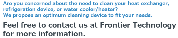Are you concerned about the need to clean your heat exchanger, refrigeration device, or water cooler/heater?We propose an optimum cleaning device to fit your needs.Feel free to contact us at Frontier Technology for more information.