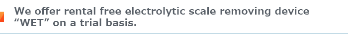We offer rental free electrolytic scale removing device “WET” on a trial basis.