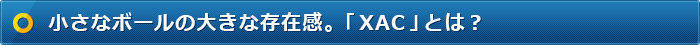 小さなボールの大きな存在感。「XAC」とは？