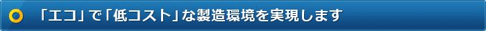 「エコ」で「低コスト」な製造環境を実現します