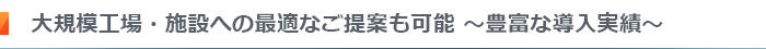 大規模工場・施設への最適なご提案も可能～豊富な導入実績～