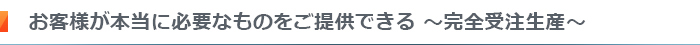 お客様が本当に必要なものをご提供できる～完全受注生産～