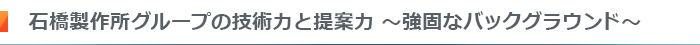 石橋製作所グループの技術力と提案力～強固なバックグラウンド～